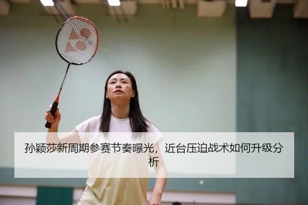 孙颖莎新周期参赛节奏曝光，近台压迫战术如何升级分析