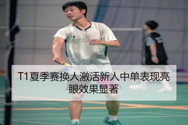 T1夏季赛换人激活新人中单表现亮眼效果显著