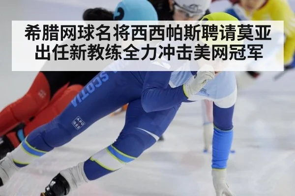 希腊网球名将西西帕斯聘请莫亚出任新教练全力冲击美网冠军