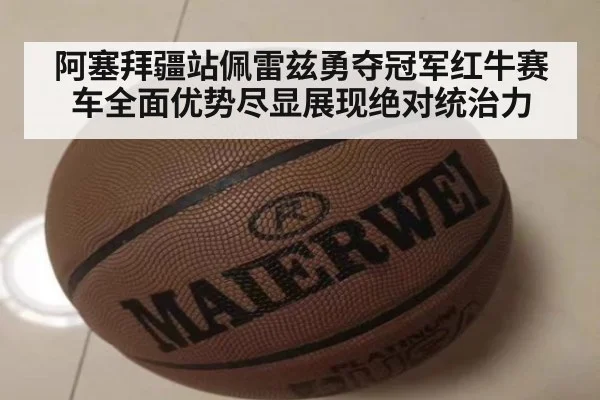 阿塞拜疆站佩雷兹勇夺冠军红牛赛车全面优势尽显展现绝对统治力