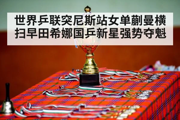 世界乒联突尼斯站女单蒯曼横扫早田希娜国乒新星强势夺魁